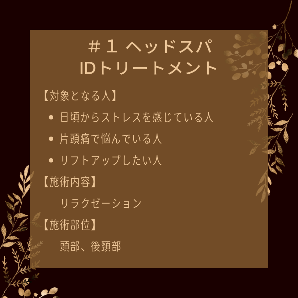 ＃１ ヘッドスパIDトリートメント
【対象となる人】
●日頃からストレスを感じている人
●片頭痛で悩んでいる人
●リフトアップしたい人
【施術内容】
リラクゼーション
【施術部位】
頭部、後頸部