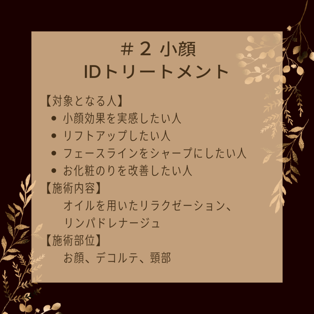 ＃２ 小顔IDトリートメント
【対象となる人】
●小顔効果を実感したい人
●リフトアップしたい人
●フェースラインをシャープにしたい人
●お化粧のりを改善したい人
【施術内容】
オイルを用いたリラクゼーション、リンパドレナージュ
【施術部位】
お顔、デコルテ、頸部