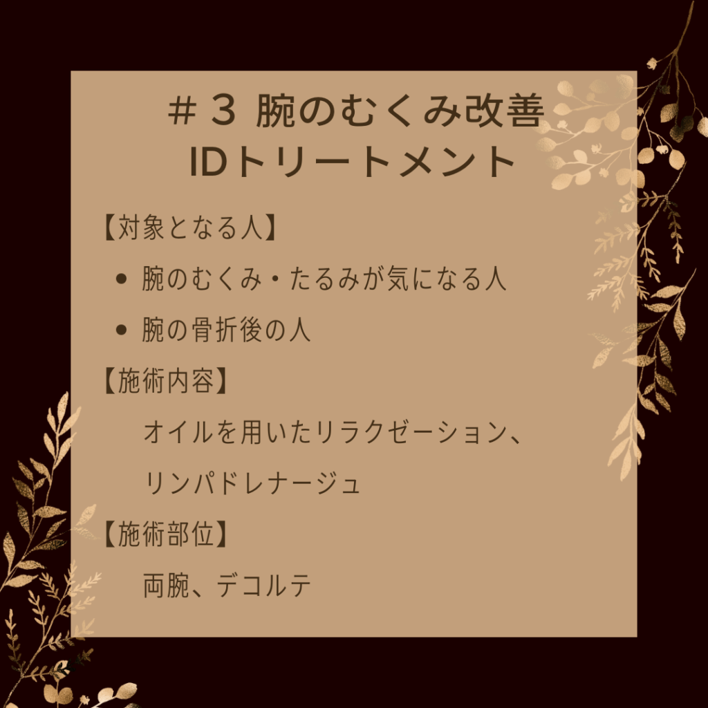 ＃３ 腕のむくみ改善IDトリートメント
【対象となる人】
●腕のむくみ・たるみが気になる人
●腕の骨折後の人
【施術内容】
オイルを用いたリラクゼーション、リンパドレナージュ
【施術部位】
両腕、デコルテ