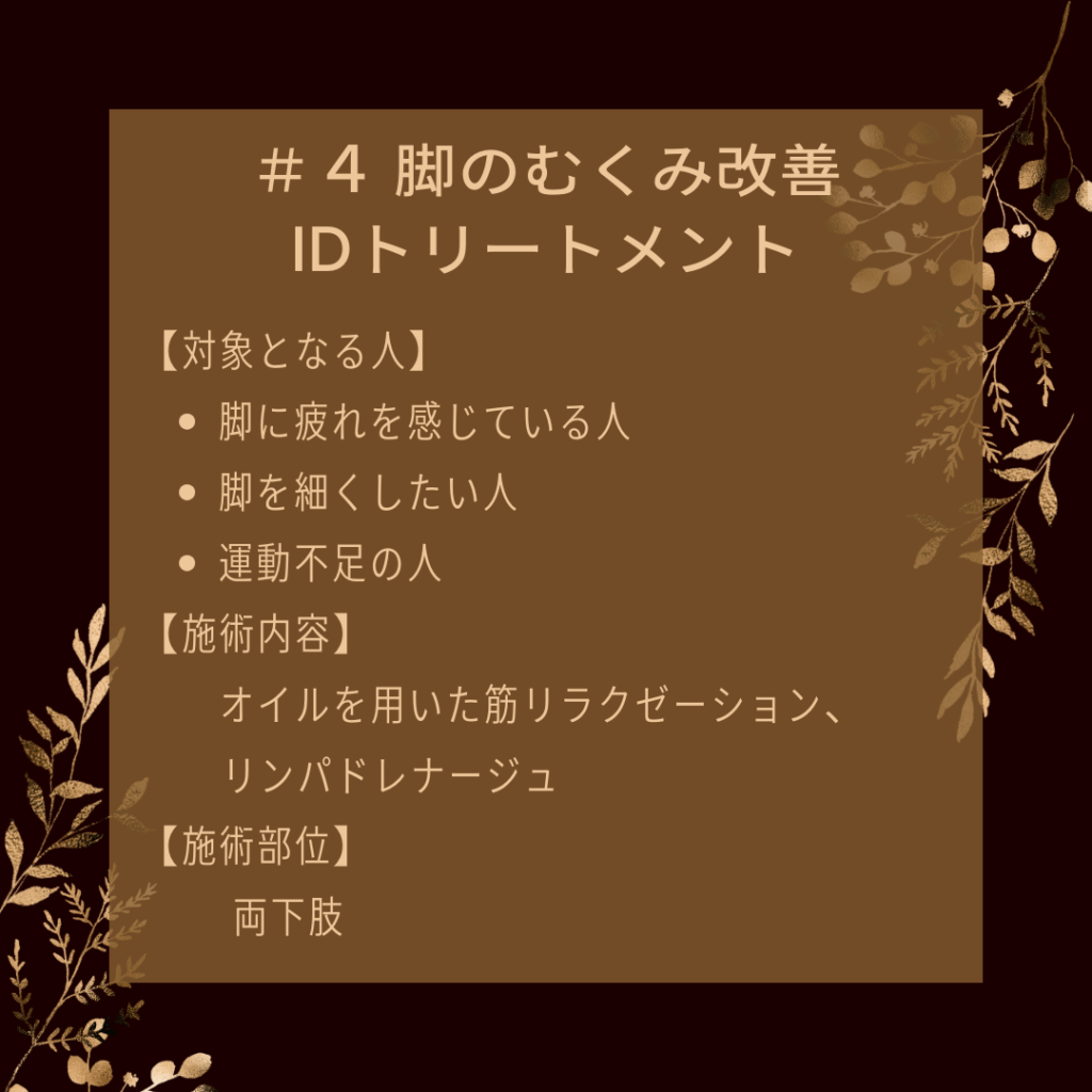 ＃４ 脚のむくみ改善IDトリートメント
【対象となる人】
●脚に疲れを感じている人
●脚を細くしたい人
●運動不足の人
【施術内容】
オイルを用いた筋リラクゼーション、リンパドレナージュ
【施術部位】
両下肢