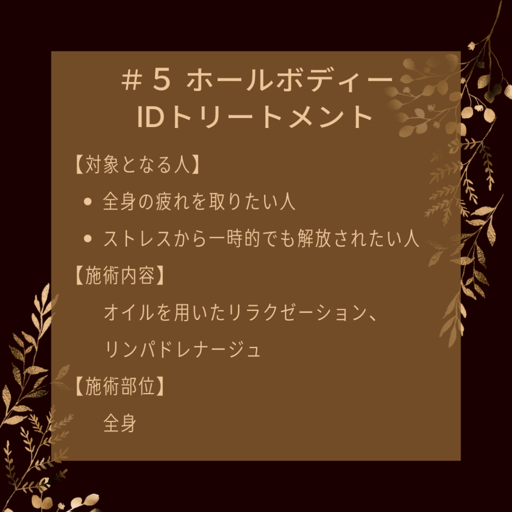 ＃５ ホールボディーIDトリートメント
【対象となる人】
●全身の疲れを取りたい人
●ストレスから一時的でも解放されたい人
【施術内容】
オイルを用いたリラクゼーション、リンパドレナージュ
【施術部位】
全身