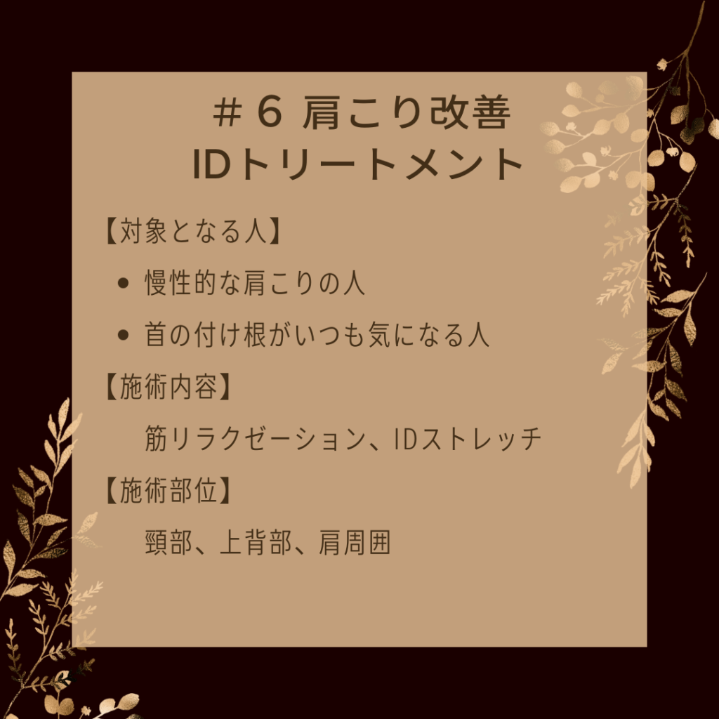 ＃６ 肩こり改善IDトリートメント
【対象となる人】
●慢性的な肩こりの人
●首の付け根がいつも気になる人
【施術内容】
筋リラクゼーション、IDストレッチ
【施術部位】
頸部、上背部、肩周囲