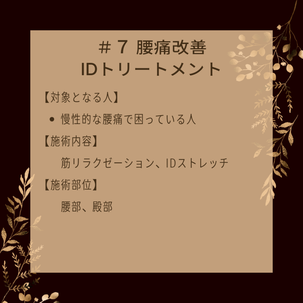 ＃７ 腰痛改善IDトリートメント
【対象となる人】
●慢性的な腰痛で困っている人
【施術内容】
筋リラクゼーション、IDストレッチ
【施術部位】
腰部、殿部