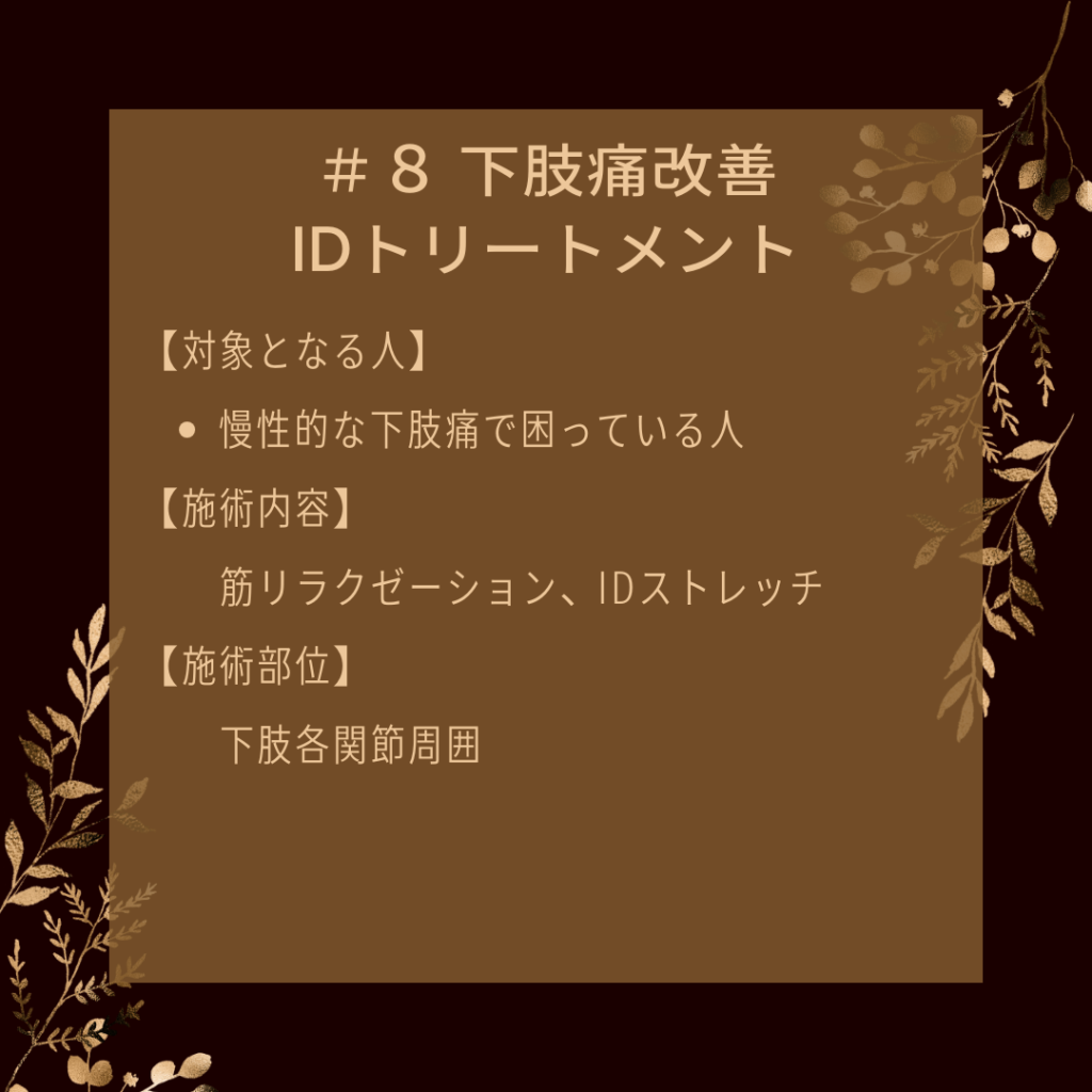 ＃８ 下肢痛改善IDトリートメント
【対象となる人】
●慢性的な下肢痛で困っている人
【施術内容】
筋リラクゼーション、IDストレッチ
【施術部位】
下肢各関節周囲